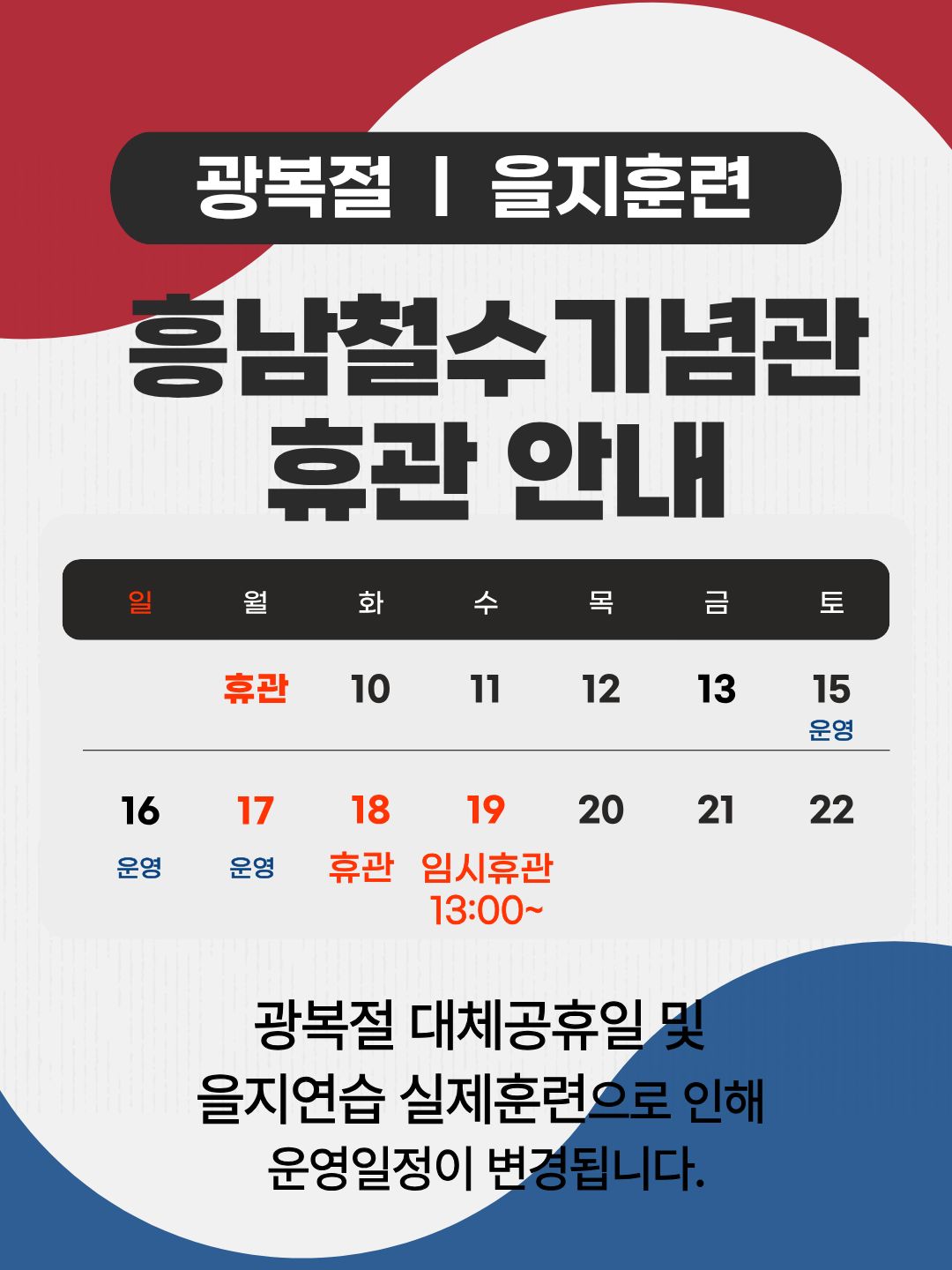 광복절, 을지훈련 흥남철수기념관 휴관 안내
광복절 대체공휴일 및 을지연습 실제훈련으로 인해 운영일정이 변경됩니다.
8월 17일(월) 운영
8월 18일(화) 휴관
8월 19일(수) 임시휴관 13:00 ~
광복절 대체공휴일 및 을지연습 실제훈련으로 인해 운영일정이 변경됩니다.|||intro