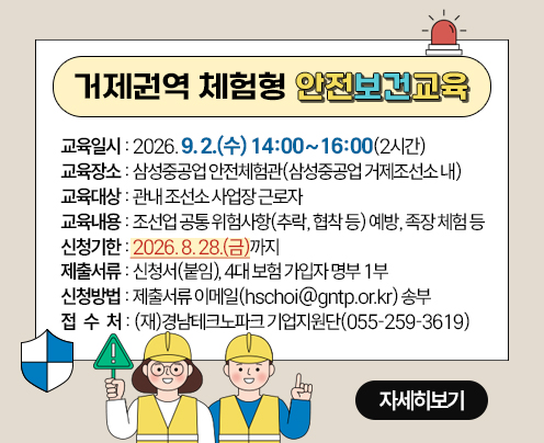 거제권역 체험형 안전보건교육 개요
교육일시 : 2026. 9. 2.(수) 14:00~16:00(2시간)
교육장소 : 삼성중공업 안전체험관(삼성중공업 거제조선소 내)
교육대상 : 관내 조선소 사업장 근로자
교육내용 : 조선업 공통 위험사항(추락, 협착 등) 예방, 족장 체험 등
신청기한 : 2026. 8. 28.(금)까지
 제출서류 : 신청서(붙임), 4대 보험 가입자 명부 1부
신청방법 : 제출서류 이메일(hschoi@gntp.or.kr) 송부
접 수 처 : (재)경남테크노파크 기업지원단(☎055-259-3619)