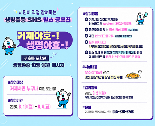 시민이 직접 참여하는
생명존중 SNS 릴스 공모전
거제야호-! 생명야호-!
구호를 포함한
생명존중·희망·응원 메시지
#참여대상
거제시민 누구나 (개인 또는 팀)
#참여기간
2026.8.10.(월)~9.4.(금)
#참여방법
거제시정신건강복지센터
인스타그램 geojomh2020 팔로우
공모주제에 맞는 힐스 영상 제작 (15조 0)
개인 인스타그램 게시 비공개 계정 제
필수 해시태그
#거제야호생명야호 #거제시정신건강복지센터 포함
릴스 게시 후 참가자 성명(팀명), 연락처와 함께 게시물 링크를 센터 인스타그램으로 제출
#시상내용
우수작 15점 선정
(1인(팀)당 3만원 상당 치킨 쿠폰)
#결과발표
2026.8.21.()
거제시정신건강복지센터 인스타그램 통해 발표
#문의
거제시정신건강복지센터 055-639-6248