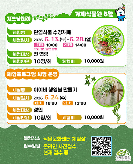 거제식물원 6월
가드닝데이
체험명 관엽식물 수경재배
체험일시 2026.6.13.(토) ~ 6.28.(일) 1회차 10:000 2회차 14:00
체험대상 전 연령
체험인원 10명/1회
체험비 10,000원

체험프로그램 시범운영
체험명 아이비 행잉볼 만들기
체험일시 2026.6.24.(수) 1회차 10:000 2회차 13:00
체험대상 성인
체험인원 10명/1회
체험비 10,000원
체험장소 식물문화센터 체험장
접수방법 온라인 사전접수 현재 접수 중