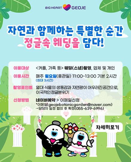 자연과 함께하는 특별한 순간
정글속 웨딩을 담다!
이용대상:커플,가족 등 웨딩(스냅)촬영, 업체 및 개인
이용시간:매주월요일(휴관일)11:00~13:00 기본 2시간 최대 3시간
촬영포인트: 열대 식물의 생동감과 자연광이 어우러진공간으로 이국적인 정글분위기
신청방법:네이버예약>이메일신청
*이메일(geojebotanicgarden@naver.com)
담당자 일정 협의 후 확정(055-639-6996)