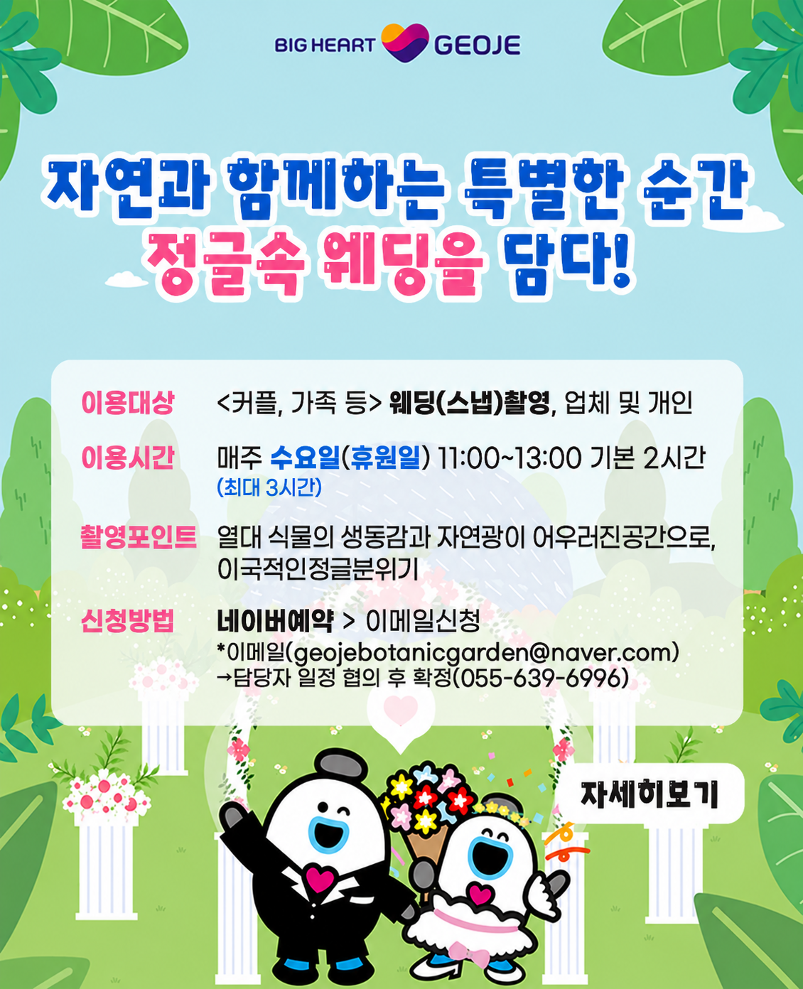 자연과 함께하는 특별한 순간
정글속 웨딩을 담다!
이용대상:커플,가족 등 웨딩(스냅)촬영, 업체 및 개인
이용시간:매주월요일(휴관일)11:00~13:00 기본 2시간 최대 3시간
촬영포인트: 열대 식물의 생동감과 자연광이 어우러진공간으로 이국적인 정글분위기
신청방법:네이버예약>이메일신청
*이메일(geojebotanicgarden@naver.com)
담당자 일정 협의 후 확정(055-639-6996)